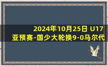 2024年10月25日 U17亚预赛-国少大轮换9-0马尔代夫  国少3连胜末轮将战韩国